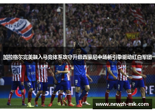 加拉格尔完美融入马竞体系攻守升级西蒙尼中场新引擎驱动红白军团
