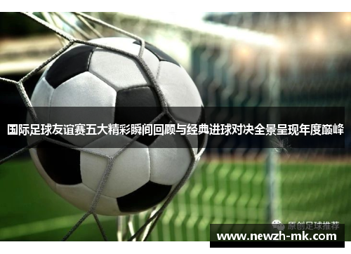 国际足球友谊赛五大精彩瞬间回顾与经典进球对决全景呈现年度巅峰