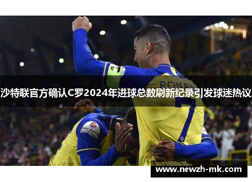 沙特联官方确认C罗2024年进球总数刷新纪录引发球迷热议