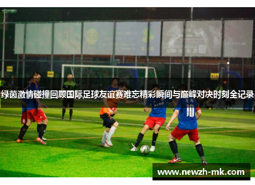 绿茵激情碰撞回顾国际足球友谊赛难忘精彩瞬间与巅峰对决时刻全记录