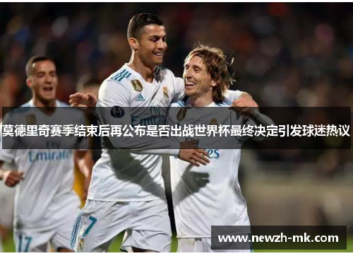 莫德里奇赛季结束后再公布是否出战世界杯最终决定引发球迷热议